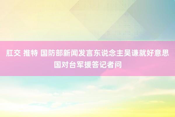 肛交 推特 国防部新闻发言东说念主吴谦就好意思国对台军援答记者问