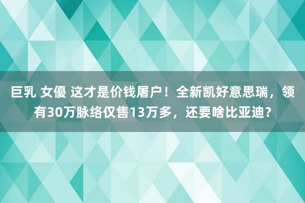 巨乳 女優 这才是价钱屠户！全新凯好意思瑞，领有30万脉络仅售13万多，还要啥比亚迪？