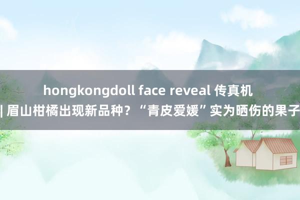 hongkongdoll face reveal 传真机 | 眉山柑橘出现新品种？“青皮爱媛”实为晒伤的果子