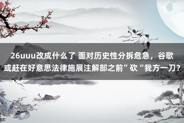 26uuu改成什么了 面对历史性分拆危急，谷歌或赶在好意思法律施展注解部之前”砍“我方一刀？