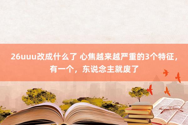 26uuu改成什么了 心焦越来越严重的3个特征，有一个，东说念主就废了