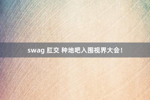 swag 肛交 种地吧入围视界大会！