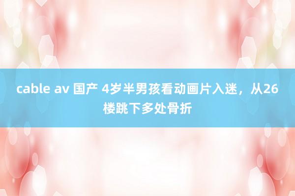 cable av 国产 4岁半男孩看动画片入迷，从26楼跳下多处骨折