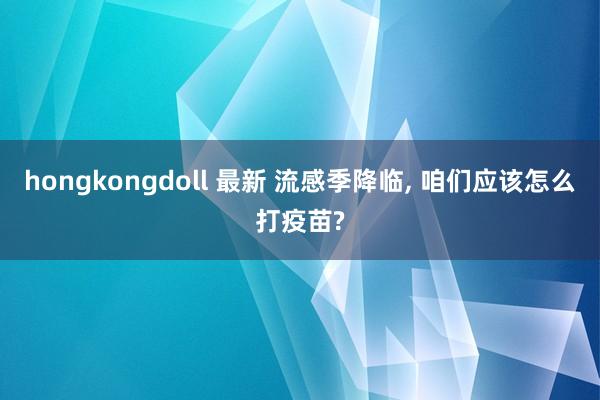 hongkongdoll 最新 流感季降临, 咱们应该怎么打疫苗?