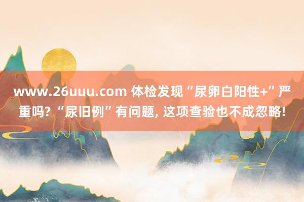 www.26uuu.com 体检发现“尿卵白阳性+”严重吗? “尿旧例”有问题, 这项查验也不成忽略!