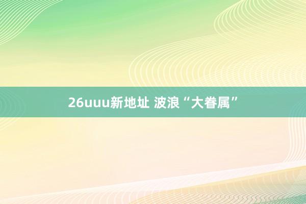 26uuu新地址 波浪“大眷属”