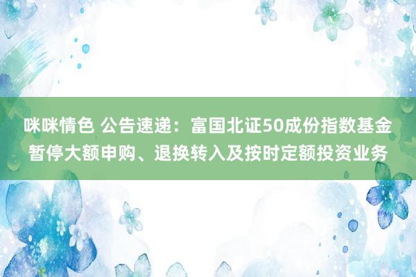 咪咪情色 公告速递：富国北证50成份指数基金暂停大额申购、退换转入及按时定额投资业务