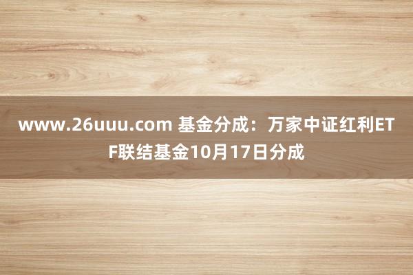 www.26uuu.com 基金分成：万家中证红利ETF联结基金10月17日分成