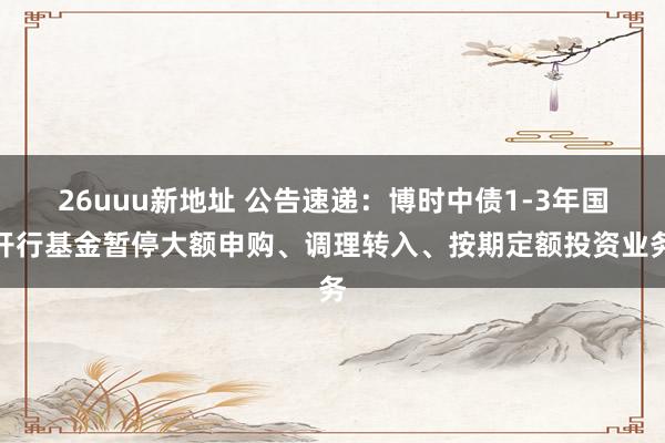 26uuu新地址 公告速递：博时中债1-3年国开行基金暂停大额申购、调理转入、按期定额投资业务