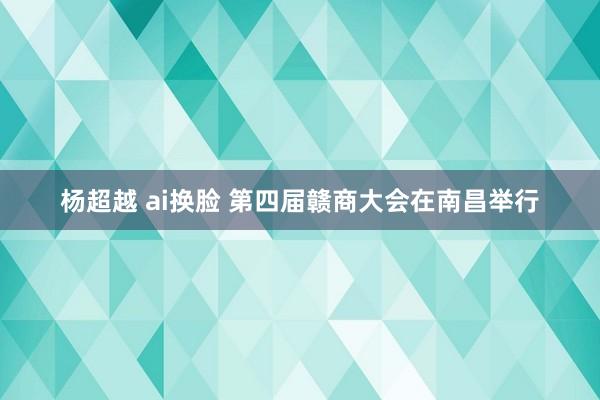 杨超越 ai换脸 第四届赣商大会在南昌举行