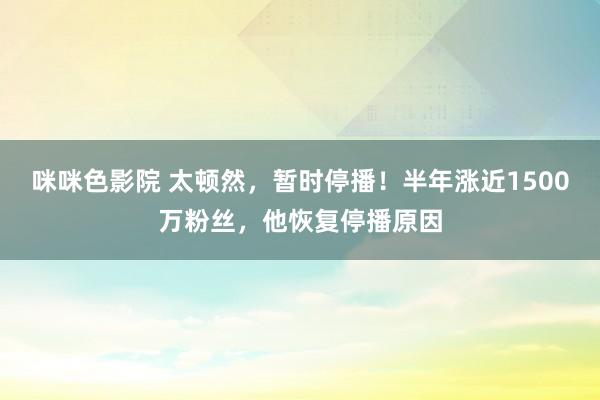 咪咪色影院 太顿然，暂时停播！半年涨近1500万粉丝，他恢复停播原因