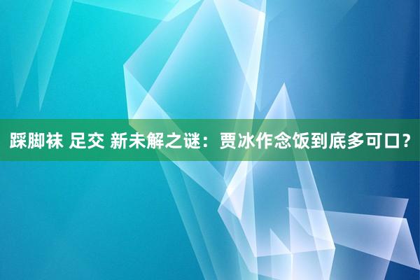 踩脚袜 足交 新未解之谜：贾冰作念饭到底多可口？