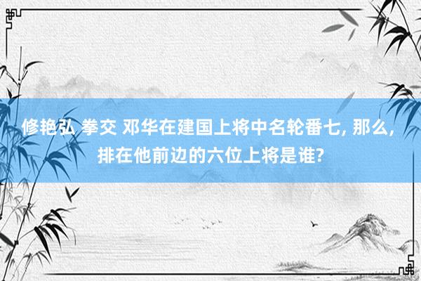 修艳弘 拳交 邓华在建国上将中名轮番七, 那么, 排在他前边的六位上将是谁?