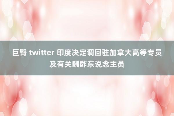 巨臀 twitter 印度决定调回驻加拿大高等专员及有关酬酢东说念主员