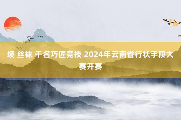 绫 丝袜 千名巧匠竞技 2024年云南省行状手段大赛开赛