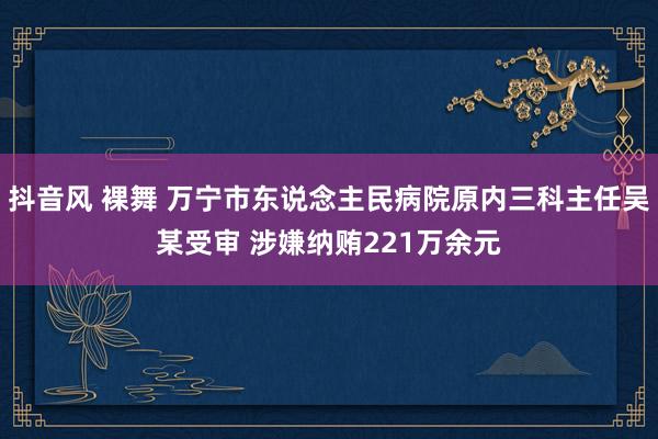 抖音风 裸舞 万宁市东说念主民病院原内三科主任吴某受审 涉嫌纳贿221万余元