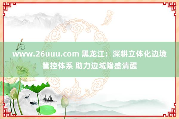 www.26uuu.com 黑龙江：深耕立体化边境管控体系 助力边域隆盛清醒