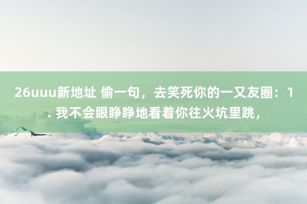 26uuu新地址 偷一句，去笑死你的一又友圈：1. 我不会眼睁睁地看着你往火坑里跳，