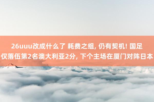 26uuu改成什么了 耗费之组, 仍有契机! 国足仅落伍第2名澳大利亚2分, 下个主场在厦门对阵日本