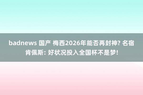 badnews 国产 梅西2026年能否再封神? 名宿肯佩斯: 好状况投入全国杯不是梦!