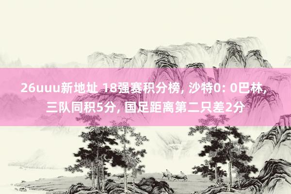 26uuu新地址 18强赛积分榜, 沙特0: 0巴林, 三队同积5分, 国足距离第二只差2分