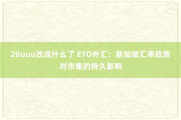 26uuu改成什么了 ETO外汇：新加坡汇率政策对市集的持久影响