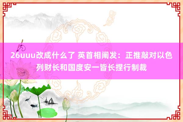 26uuu改成什么了 英首相阐发：正推敲对以色列财长和国度安一皆长捏行制裁