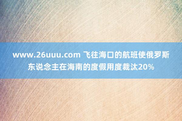 www.26uuu.com 飞往海口的航班使俄罗斯东说念主在海南的度假用度裁汰20%