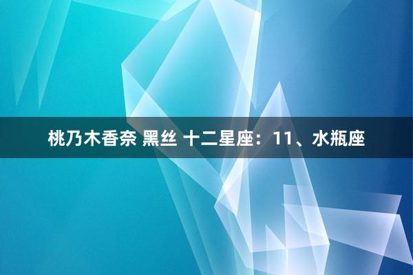 桃乃木香奈 黑丝 十二星座：11、水瓶座