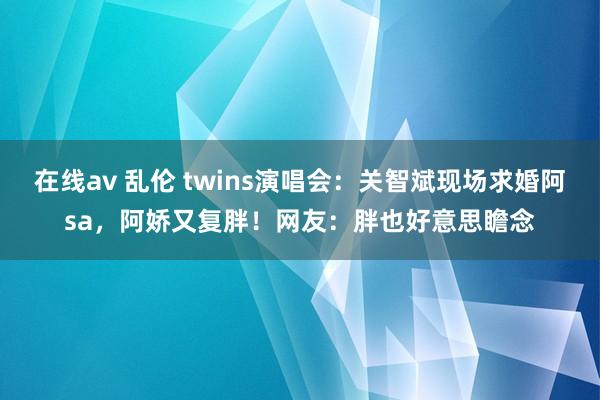 在线av 乱伦 twins演唱会：关智斌现场求婚阿sa，阿娇又复胖！网友：胖也好意思瞻念