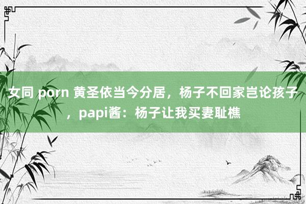 女同 porn 黄圣依当今分居，杨子不回家岂论孩子，papi酱：杨子让我买妻耻樵