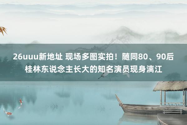 26uuu新地址 现场多图实拍！随同80、90后桂林东说念主长大的知名演员现身漓江