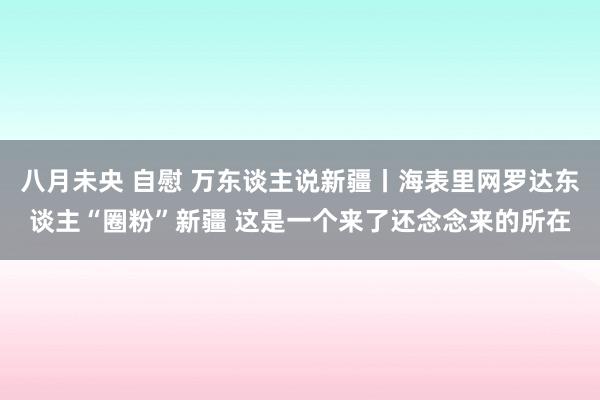 八月未央 自慰 万东谈主说新疆丨海表里网罗达东谈主“圈粉”新疆 这是一个来了还念念来的所在