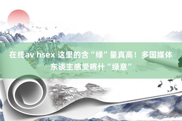 在线av hsex 这里的含“绿”量真高！多国媒体东谈主感受喀什“绿意”