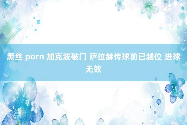 黑丝 porn 加克波破门 萨拉赫传球前已越位 进球无效