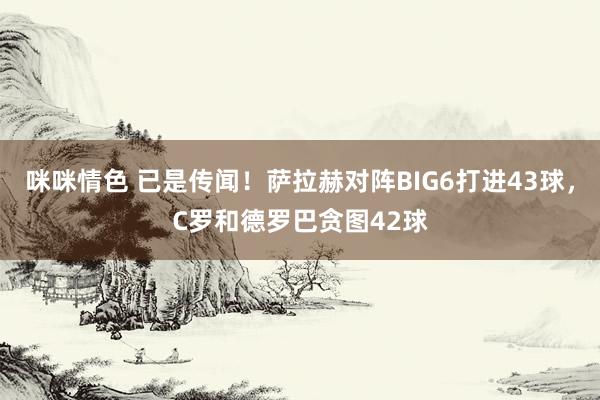 咪咪情色 已是传闻！萨拉赫对阵BIG6打进43球，C罗和德罗巴贪图42球