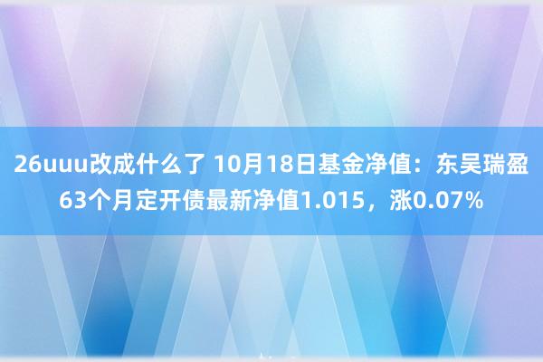 26uuu改成什么了 10月18日基金净值：东吴瑞盈63个月定开债最新净值1.015，涨0.07%