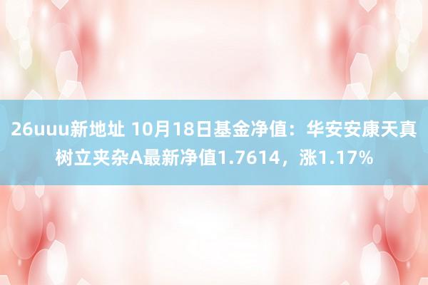 26uuu新地址 10月18日基金净值：华安安康天真树立夹杂A最新净值1.7614，涨1.17%