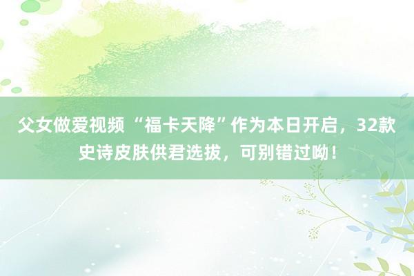 父女做爱视频 “福卡天降”作为本日开启，32款史诗皮肤供君选拔，可别错过呦！