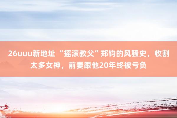 26uuu新地址 “摇滚教父”郑钧的风骚史，收割太多女神，前妻跟他20年终被亏负