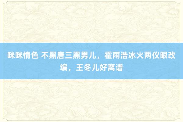 咪咪情色 不黑唐三黑男儿，霍雨浩冰火两仪眼改编，王冬儿好离谱