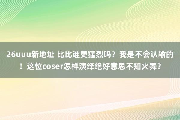 26uuu新地址 比比谁更猛烈吗？我是不会认输的！这位coser怎样演绎绝好意思不知火舞？