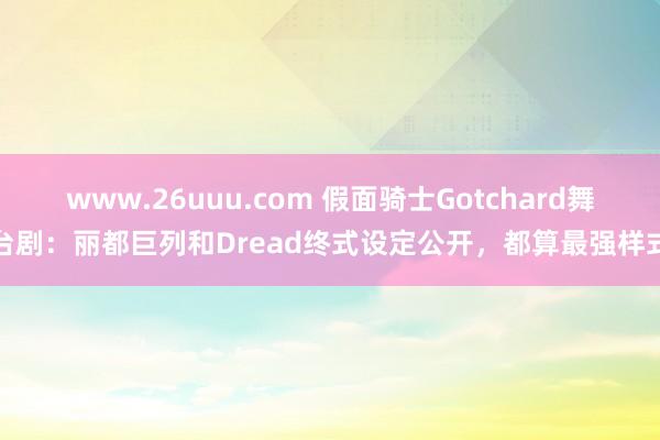 www.26uuu.com 假面骑士Gotchard舞台剧：丽都巨列和Dread终式设定公开，都算最强样式