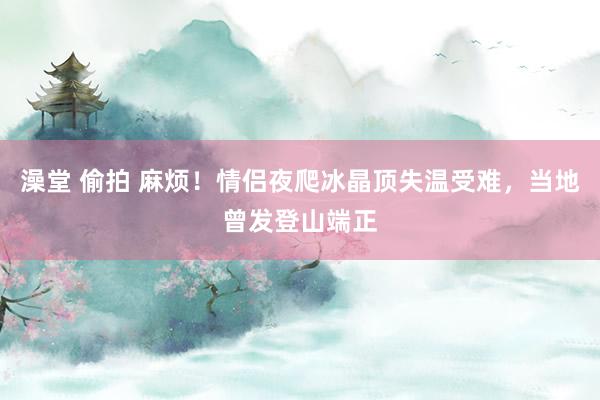 澡堂 偷拍 麻烦！情侣夜爬冰晶顶失温受难，当地曾发登山端正