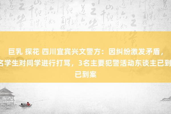 巨乳 探花 四川宜宾兴文警方：因纠纷激发矛盾，3名学生对同学进行打骂，3名主要犯警活动东谈主已到案