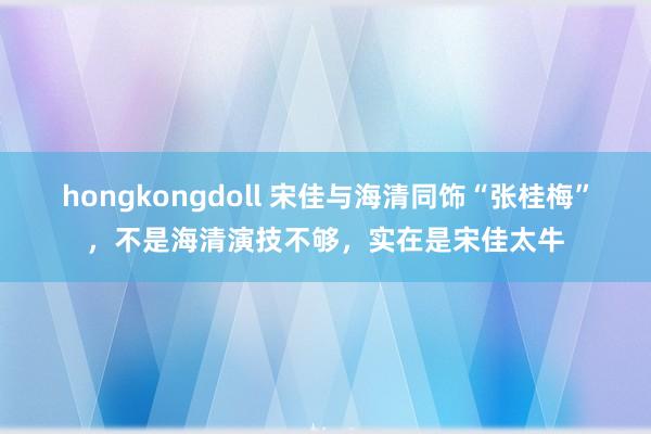 hongkongdoll 宋佳与海清同饰“张桂梅”，不是海清演技不够，实在是宋佳太牛