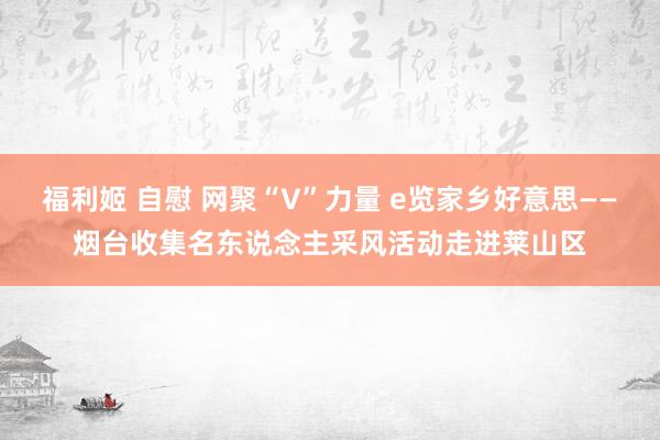 福利姬 自慰 网聚“V”力量 e览家乡好意思——烟台收集名东说念主采风活动走进莱山区