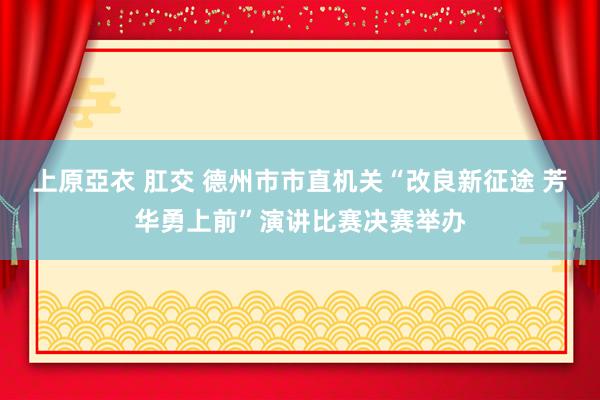 上原亞衣 肛交 德州市市直机关“改良新征途 芳华勇上前”演讲比赛决赛举办