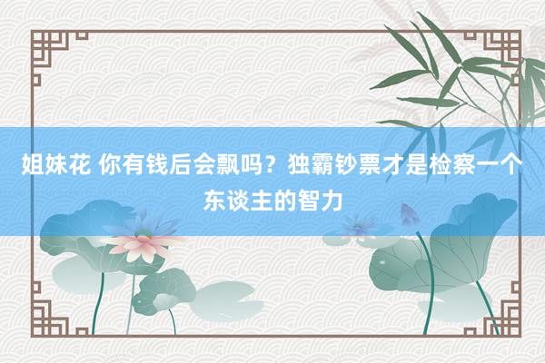 姐妹花 你有钱后会飘吗？独霸钞票才是检察一个东谈主的智力