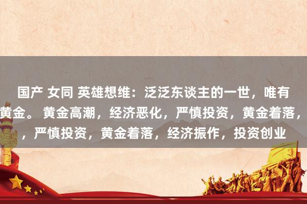 国产 女同 英雄想维：泛泛东谈主的一世，唯有盯住一件事，那即是黄金。 黄金高潮，经济恶化，严慎投资，黄金着落，经济振作，投资创业